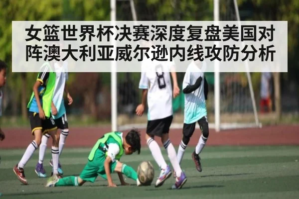 女篮世界杯决赛深度复盘美国对阵澳大利亚威尔逊内线攻防分析