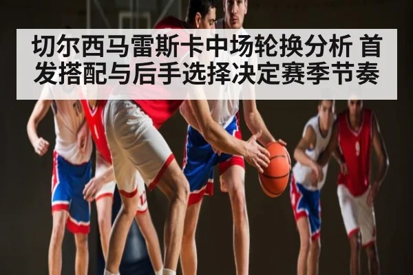 切尔西马雷斯卡中场轮换分析 首发搭配与后手选择决定赛季节奏